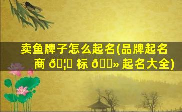 卖鱼牌子怎么起名(品牌起名商 🦋 标 🌻 起名大全)